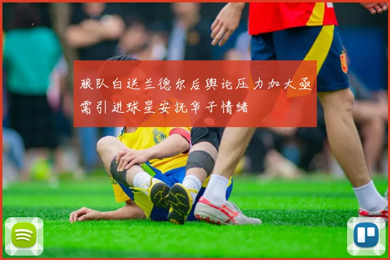 狼队白送兰德尔后舆论压力加大亟需引进球星安抚华子情绪