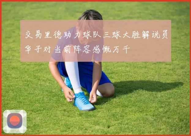 交易里德助力球队三球大胜解说员华子对当前阵容感慨万千