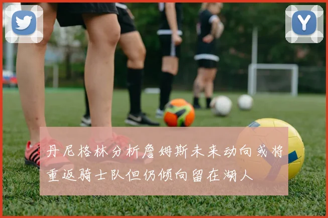 丹尼格林分析詹姆斯未来动向或将重返骑士队但仍倾向留在湖人