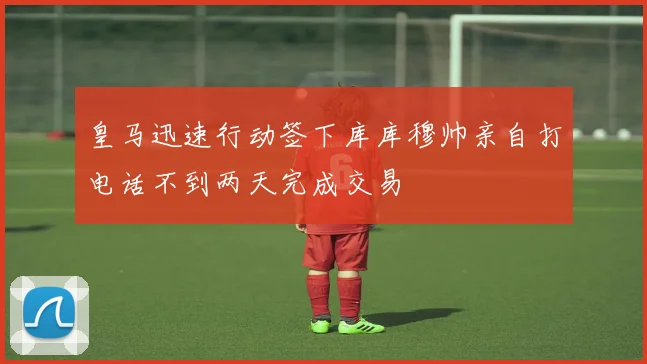 皇马迅速行动签下库库穆帅亲自打电话不到两天完成交易