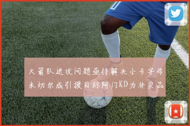火箭队进攻问题亟待解决小卡字母米切尔成引援目标阿门KD为非卖品