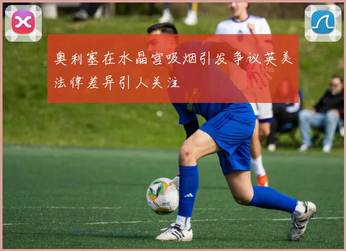 奥利塞在水晶宫吸烟引发争议英美法律差异引人关注