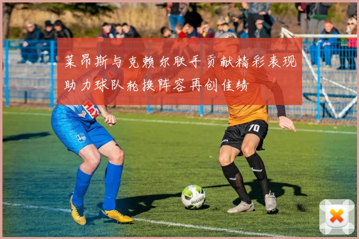 莱昂斯与克赖尔联手贡献精彩表现助力球队轮换阵容再创佳绩