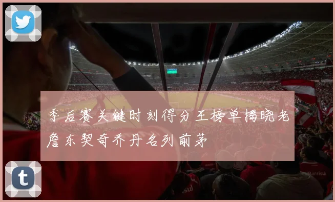季后赛关键时刻得分王榜单揭晓老詹东契奇乔丹名列前茅