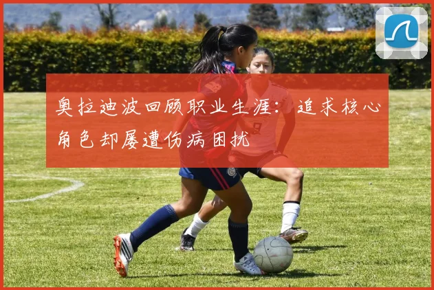 奥拉迪波回顾职业生涯：追求核心角色却屡遭伤病困扰