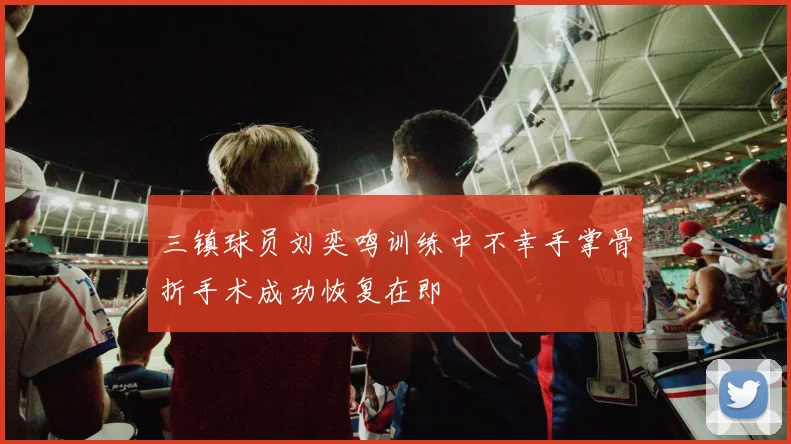 三镇球员刘奕鸣训练中不幸手掌骨折手术成功恢复在即