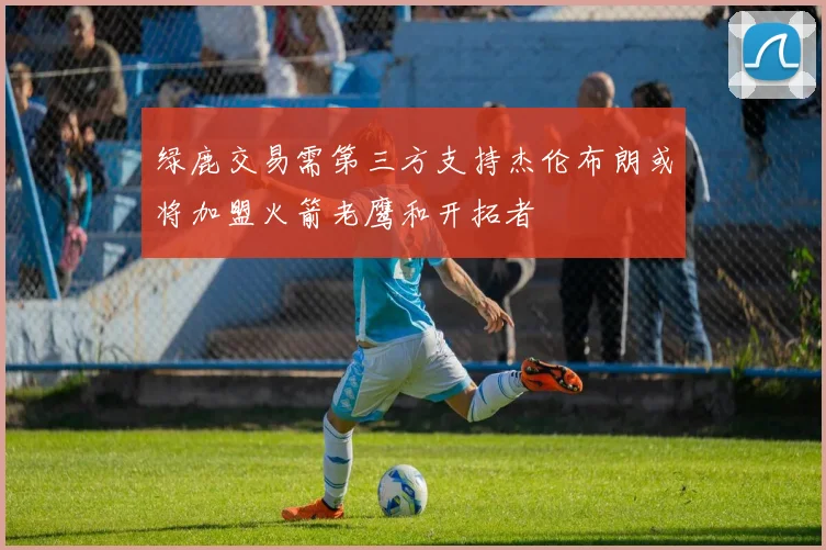 绿鹿交易需第三方支持杰伦布朗或将加盟火箭老鹰和开拓者