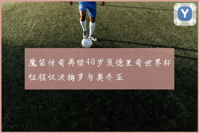魔笛传奇再续40岁莫德里奇世界杯征程仅次梅罗与奥乔亚