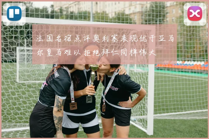 法国名宿点评奥利塞表现优于亚马尔皇马难以拒绝拜仁同样伟大