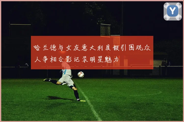 哈兰德与女友意大利度假引围观众人争相合影记录明星魅力