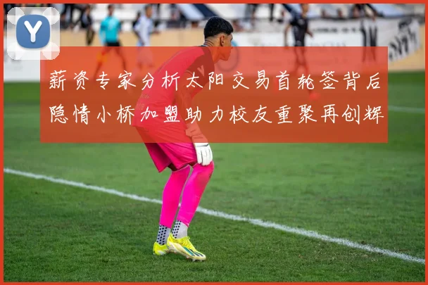 薪资专家分析太阳交易首轮签背后隐情小桥加盟助力校友重聚再创辉煌