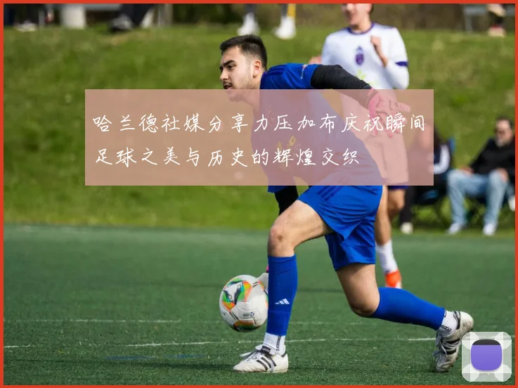 哈兰德社媒分享力压加布庆祝瞬间足球之美与历史的辉煌交织