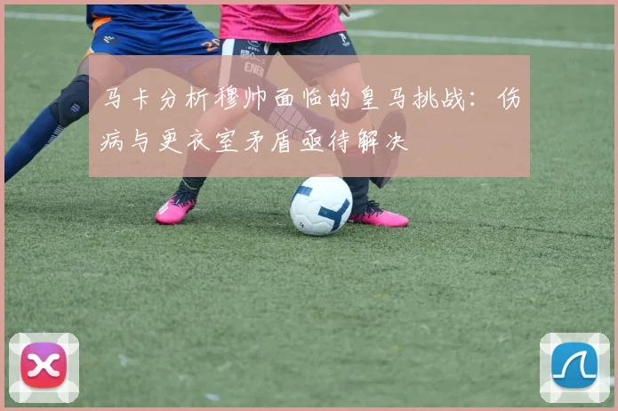 马卡分析穆帅面临的皇马挑战：伤病与更衣室矛盾亟待解决