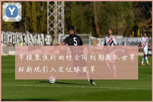 早报聚焦科纳特合同到期离队世界杯新规引入定位球变革