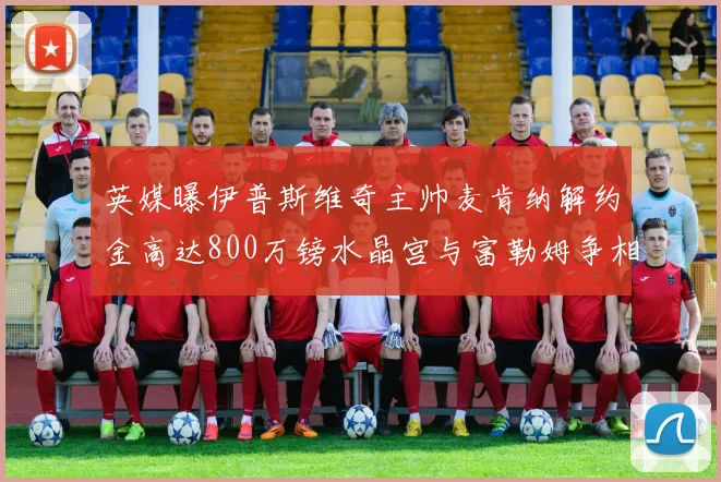 英媒曝伊普斯维奇主帅麦肯纳解约金高达800万镑水晶宫与富勒姆争相追逐