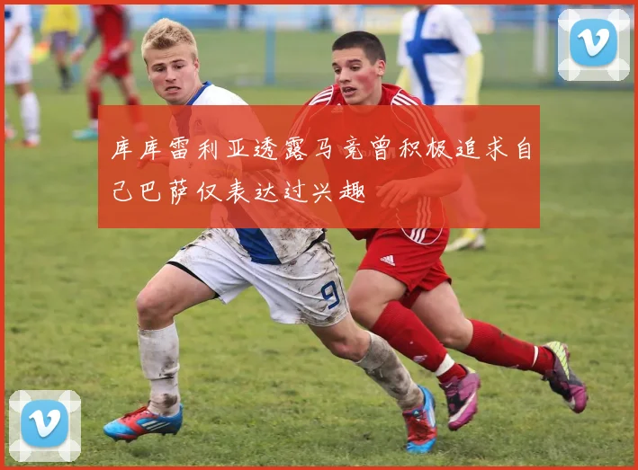 库库雷利亚透露马竞曾积极追求自己巴萨仅表达过兴趣