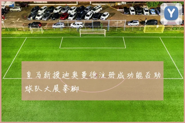 皇马新援迪奥曼德注册成功能否助球队大展拳脚