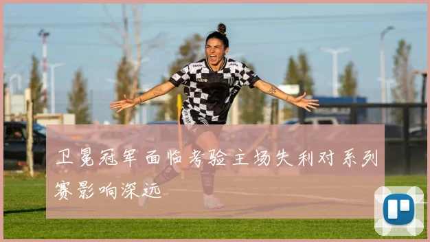 卫冕冠军面临考验主场失利对系列赛影响深远