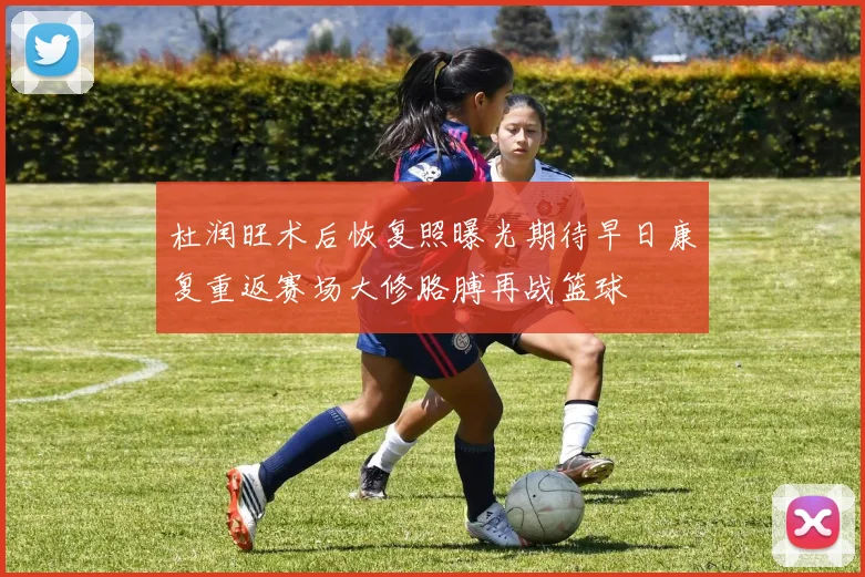 杜润旺术后恢复照曝光期待早日康复重返赛场大修胳膊再战篮球