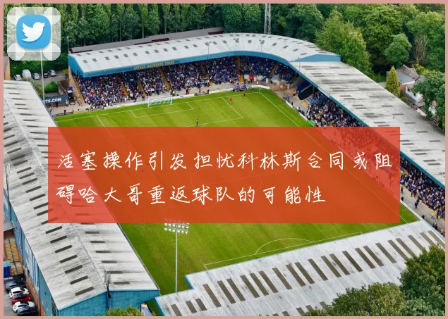 活塞操作引发担忧科林斯合同或阻碍哈大哥重返球队的可能性