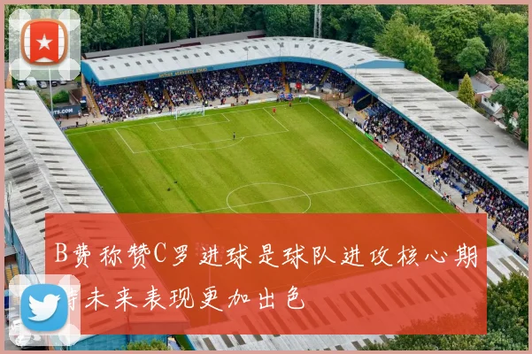 B费称赞C罗进球是球队进攻核心期待未来表现更加出色