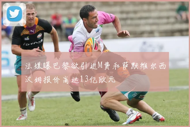 法媒曝巴黎欲引进M费和萨默维尔西汉姆报价高达13亿欧元