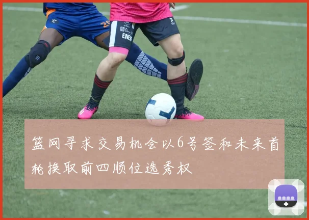 篮网寻求交易机会以6号签和未来首轮换取前四顺位选秀权