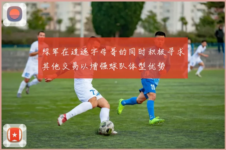 绿军在追逐字母哥的同时积极寻求其他交易以增强球队体型优势