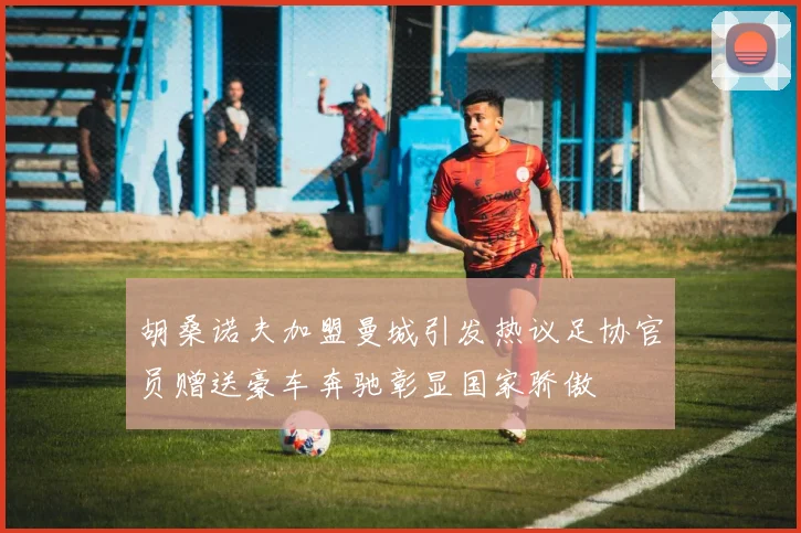 胡桑诺夫加盟曼城引发热议足协官员赠送豪车奔驰彰显国家骄傲