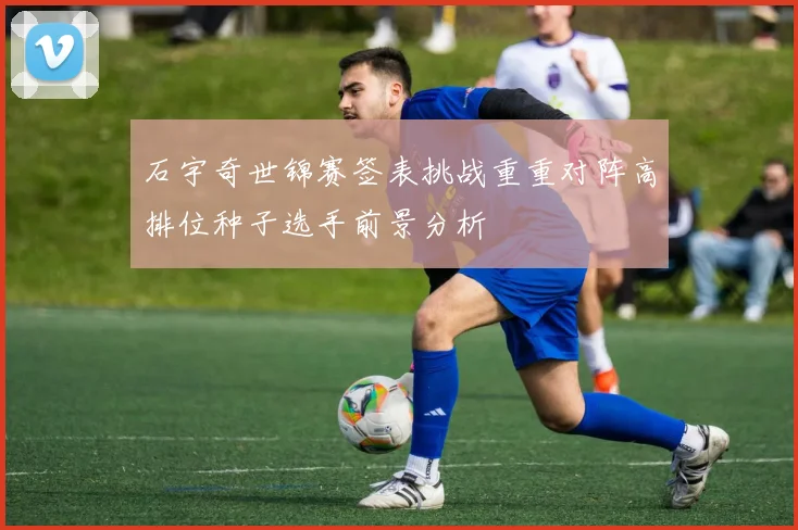 石宇奇世锦赛签表挑战重重对阵高排位种子选手前景分析
