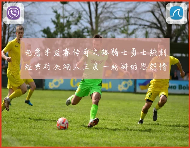 老詹季后赛传奇之路骑士勇士热刺经典对决湖人三度一轮游的恩怨情仇