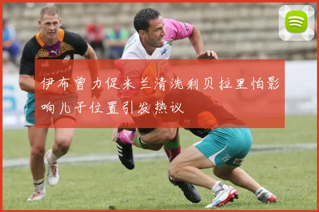 伊布曾力促米兰清洗利贝拉里怕影响儿子位置引发热议