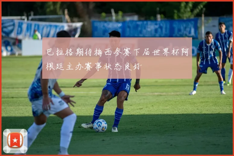 巴拉格期待梅西参赛下届世界杯阿根廷主办赛事状态良好