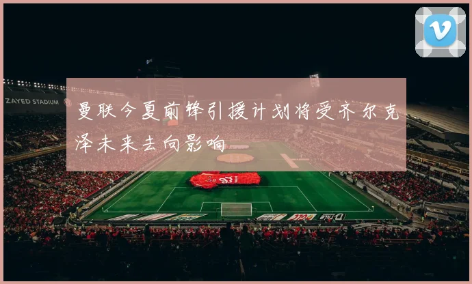 曼联今夏前锋引援计划将受齐尔克泽未来去向影响