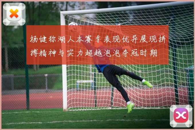 杨健称湖人本赛季表现优异展现拼搏精神与实力超越泡泡夺冠时期