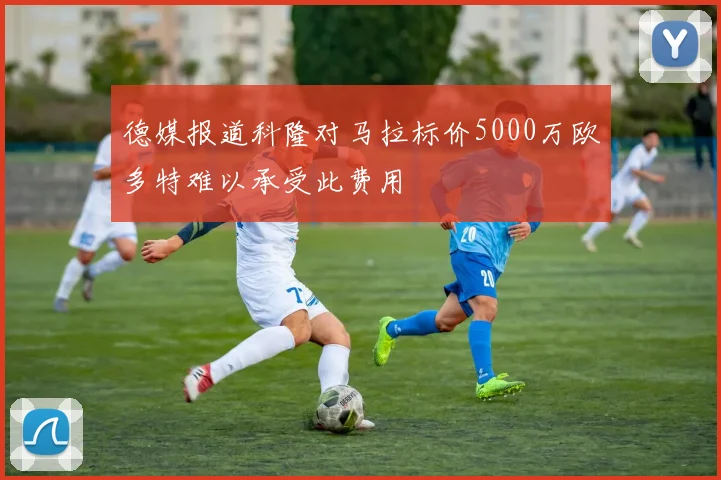 德媒报道科隆对马拉标价5000万欧多特难以承受此费用