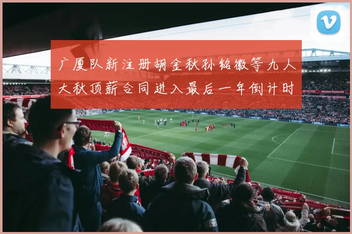 广厦队新注册胡金秋孙铭徽等九人大秋顶薪合同进入最后一年倒计时