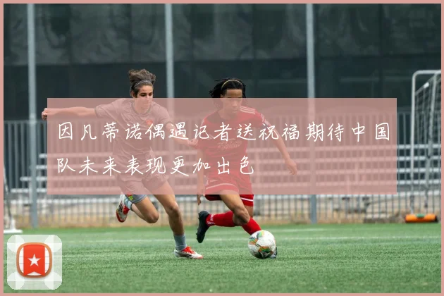 因凡蒂诺偶遇记者送祝福期待中国队未来表现更加出色