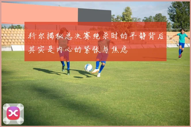 科尔揭秘总决赛绝杀时的平静背后其实是内心的紧张与焦虑