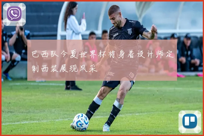 巴西队今夏世界杯将身着设计师定制西装展现风采