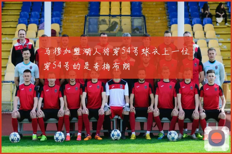 马穆加盟湖人将穿54号球衣上一位穿54号的是夸梅布朗