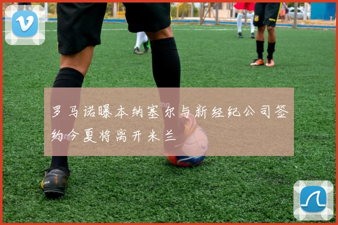 罗马诺曝本纳塞尔与新经纪公司签约今夏将离开米兰