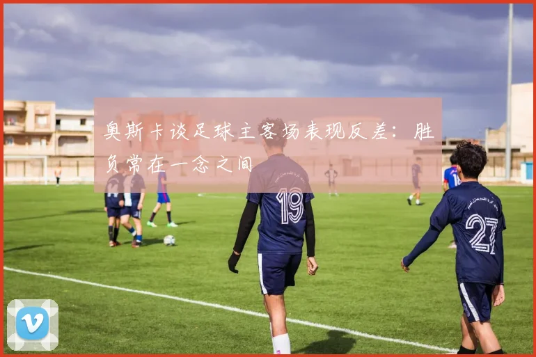 奥斯卡谈足球主客场表现反差：胜负常在一念之间